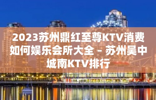 2023苏州鼎红至尊KTV消费如何娱乐会所大全 – 苏州吴中城南KTV排行