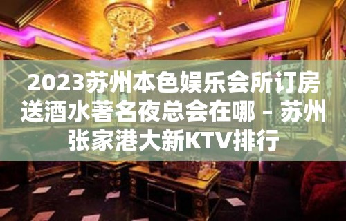 2023苏州本色娱乐会所订房送酒水著名夜总会在哪 – 苏州张家港大新KTV排行