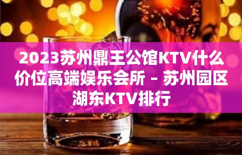 2023苏州鼎王公馆KTV什么价位高端娱乐会所 – 苏州园区湖东KTV排行