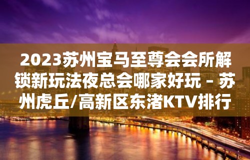 2023苏州宝马至尊会会所解锁新玩法夜总会哪家好玩 – 苏州虎丘/高新区东渚KTV排行