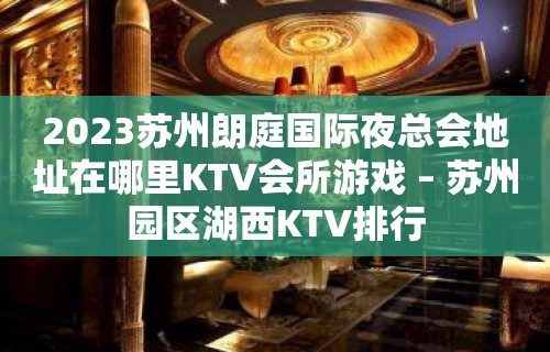 2023苏州朗庭国际夜总会地址在哪里KTV会所游戏 – 苏州园区湖西KTV排行