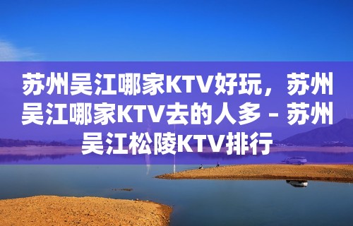 苏州吴江哪家KTV好玩，苏州吴江哪家KTV去的人多 – 苏州吴江松陵KTV排行