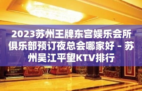 2023苏州王牌东宫娱乐会所俱乐部预订夜总会哪家好 – 苏州吴江平望KTV排行