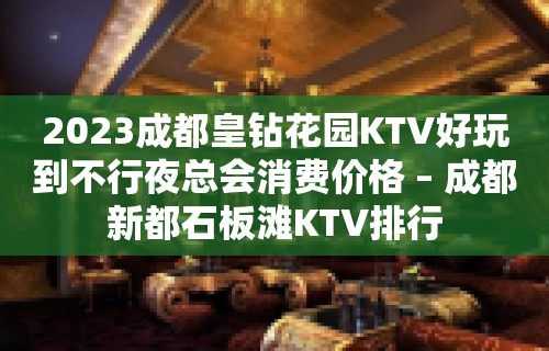 2023成都皇钻花园KTV好玩到不行夜总会消费价格 – 成都新都石板滩KTV排行