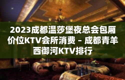 2023成都温莎堡夜总会包厢价位KTV会所消费 – 成都青羊西御河KTV排行