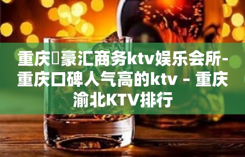 重庆洺豪汇商务ktv娱乐会所-重庆口碑人气高的ktv – 重庆渝北KTV排行