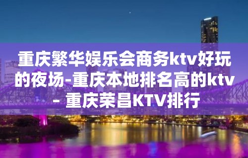 重庆繁华娱乐会商务ktv好玩的夜场-重庆本地排名高的ktv – 重庆荣昌KTV排行