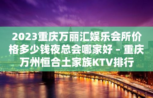 2023重庆万丽汇娱乐会所价格多少钱夜总会哪家好 – 重庆万州恒合土家族KTV排行