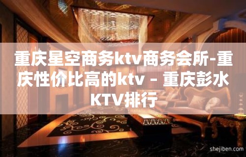 重庆星空商务ktv商务会所-重庆性价比高的ktv – 重庆彭水KTV排行