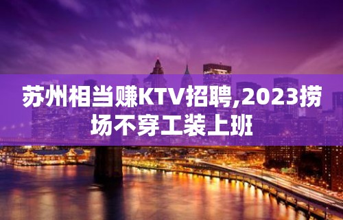 苏州相当赚KTV招聘,2023捞场不穿工装上班