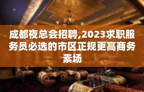 成都夜总会招聘,2023求职服务员必选的市区正规更高商务素场