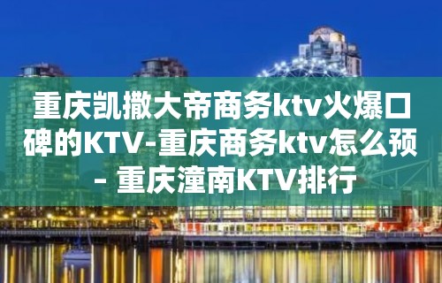 重庆凯撒大帝商务ktv火爆口碑的KTV-重庆商务ktv怎么预 – 重庆潼南KTV排行