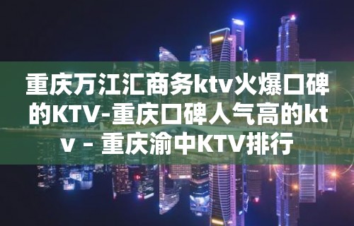 重庆万江汇商务ktv火爆口碑的KTV-重庆口碑人气高的ktv – 重庆渝中KTV排行