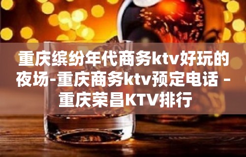 重庆缤纷年代商务ktv好玩的夜场-重庆商务ktv预定电话 – 重庆荣昌KTV排行