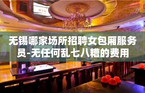 无锡哪家场所招聘女包厢服务员-无任何乱七八糟的费用