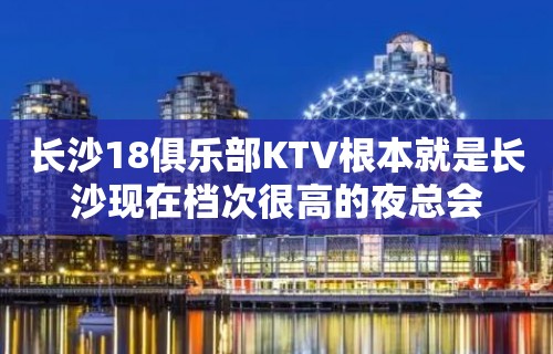 长沙18俱乐部KTV根本就是长沙现在档次很高的夜总会