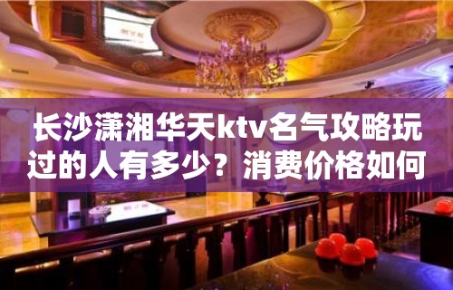 长沙潇湘华天ktv名气攻略玩过的人有多少？消费价格如何