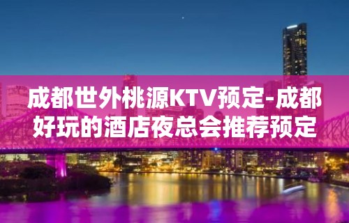 成都世外桃源KTV预定-成都好玩的酒店夜总会推荐预定