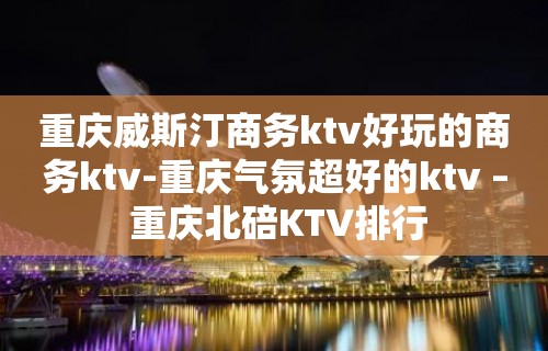 重庆威斯汀商务ktv好玩的商务ktv-重庆气氛超好的ktv – 重庆北碚KTV排行