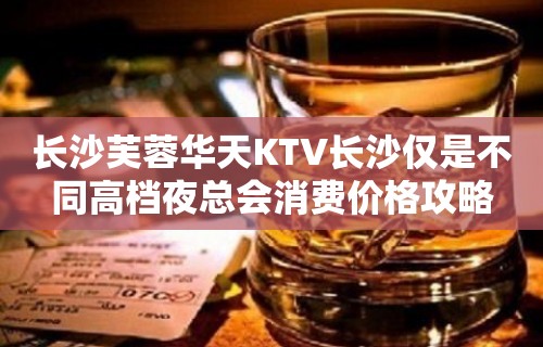 长沙芙蓉华天KTV长沙仅是不同高档夜总会消费价格攻略