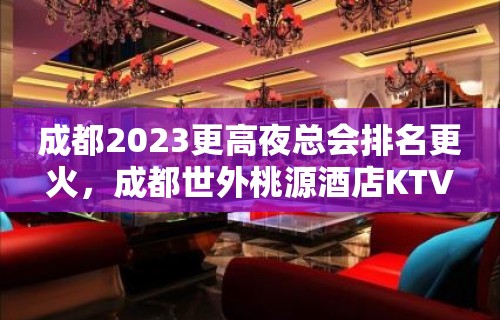 成都2023更高夜总会排名更火，成都世外桃源酒店KTV