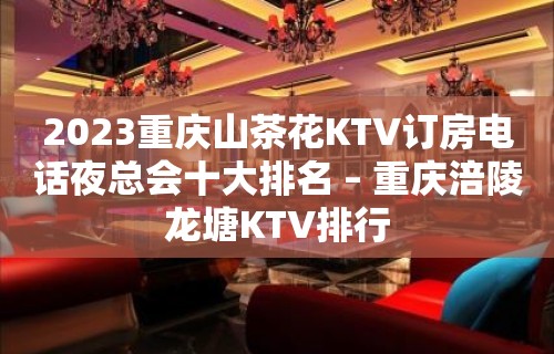 2023重庆山茶花KTV订房电话夜总会十大排名 – 重庆涪陵龙塘KTV排行