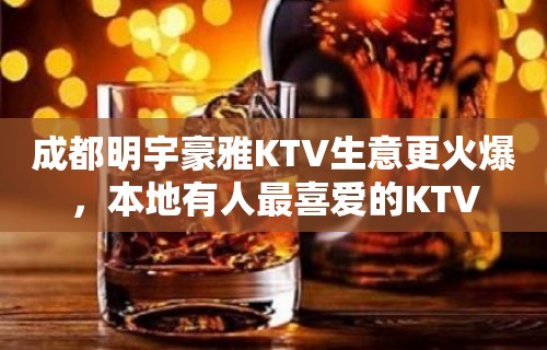 成都明宇豪雅KTV生意更火爆，本地有人最喜爱的KTV