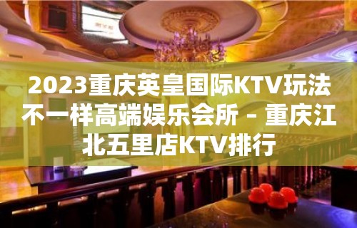 2023重庆英皇国际KTV玩法不一样高端娱乐会所 – 重庆江北五里店KTV排行