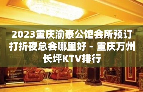 2023重庆渝豪公馆会所预订打折夜总会哪里好 – 重庆万州长坪KTV排行