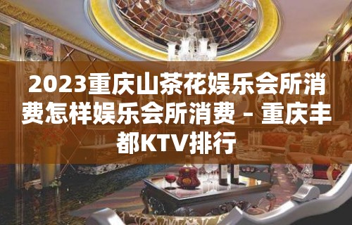 2023重庆山茶花娱乐会所消费怎样娱乐会所消费 – 重庆丰都KTV排行