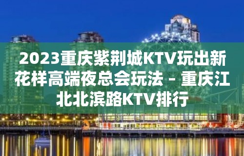 2023重庆紫荆城KTV玩出新花样高端夜总会玩法 – 重庆江北北滨路KTV排行