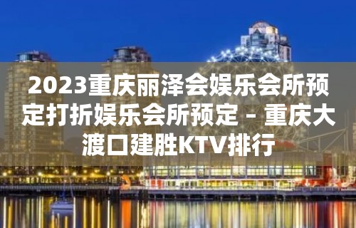 2023重庆丽泽会娱乐会所预定打折娱乐会所预定 – 重庆大渡口建胜KTV排行