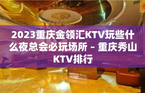 2023重庆金领汇KTV玩些什么夜总会必玩场所 – 重庆秀山KTV排行