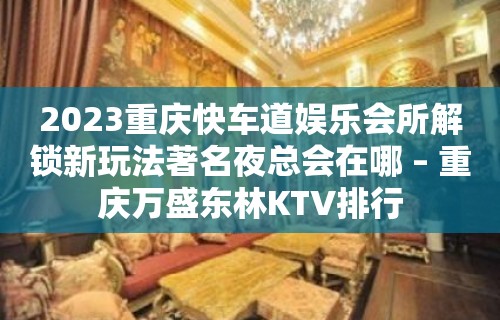 2023重庆快车道娱乐会所解锁新玩法著名夜总会在哪 – 重庆万盛东林KTV排行