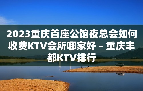 2023重庆首座公馆夜总会如何收费KTV会所哪家好 – 重庆丰都KTV排行