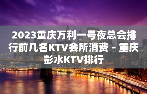 2023重庆万利一号夜总会排行前几名KTV会所消费 – 重庆彭水KTV排行