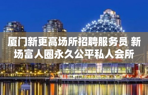 厦门新更高场所招聘服务员 新场富人圈永久公平私人会所