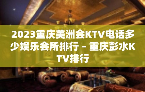 2023重庆美洲会KTV电话多少娱乐会所排行 – 重庆彭水KTV排行