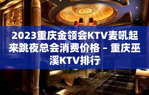 2023重庆金领会KTV麦吼起来跳夜总会消费价格 – 重庆巫溪KTV排行