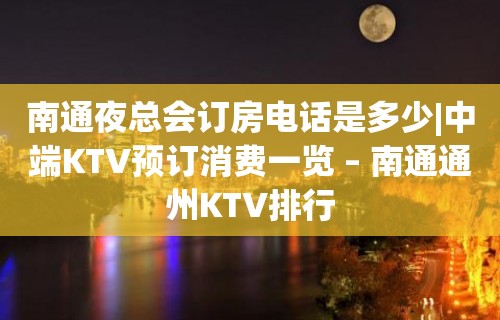 南通夜总会订房电话是多少|中端KTV预订消费一览 – 南通通州KTV排行