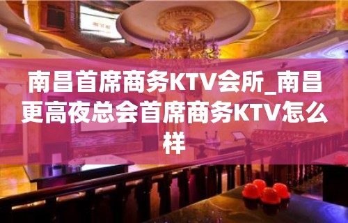 南昌首席商务KTV会所_南昌更高夜总会首席商务KTV怎么样