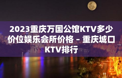 2023重庆万国公馆KTV多少价位娱乐会所价格 – 重庆城口KTV排行