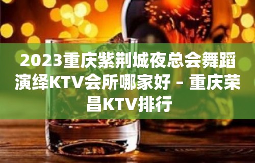 2023重庆紫荆城夜总会舞蹈演绎KTV会所哪家好 – 重庆荣昌KTV排行