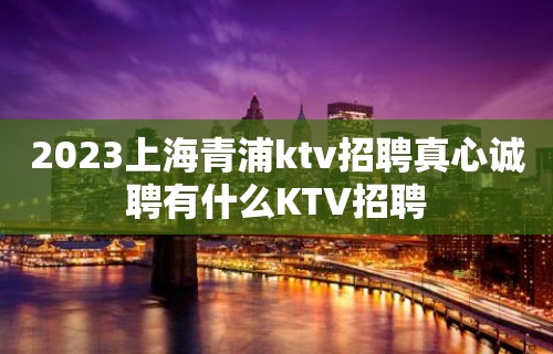 2023上海青浦ktv招聘真心诚聘有什么KTV招聘