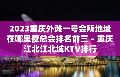 2023重庆外滩一号会所地址在哪里夜总会排名前三 – 重庆江北江北城KTV排行