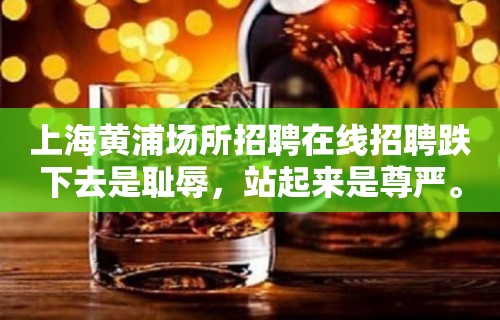 上海黄浦场所招聘在线招聘跌下去是耻辱，站起来是尊严。