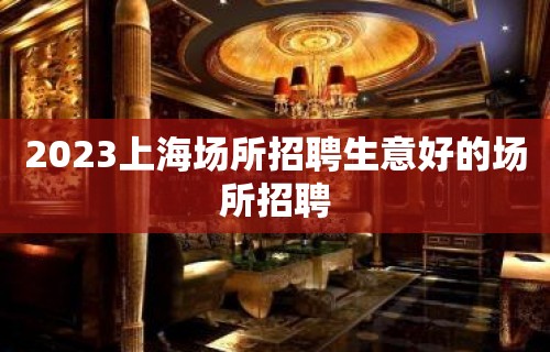 2023上海场所招聘生意好的场所招聘