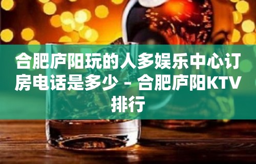 合肥庐阳玩的人多娱乐中心订房电话是多少 – 合肥庐阳KTV排行