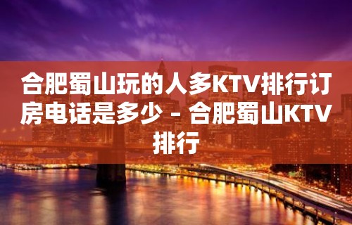 合肥蜀山玩的人多KTV排行订房电话是多少 – 合肥蜀山KTV排行