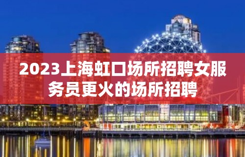 2023上海虹口场所招聘女服务员更火的场所招聘